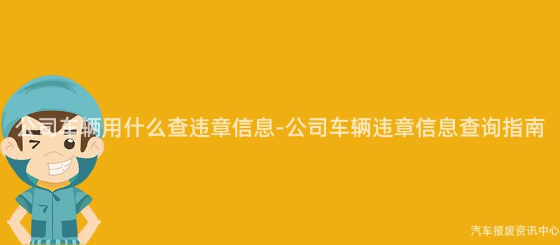 公司车辆用什么查违章信息-公司车辆违章信息查询指南