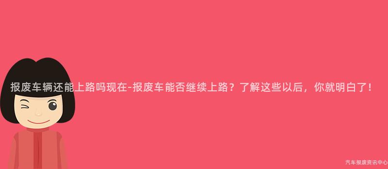 报废车辆还能上路吗现在-报废车能否继续上路？了解这些以后，你就明白了！