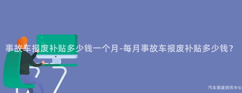 事故车报废补贴多少钱一个月-每月事故车报废补贴多少钱？