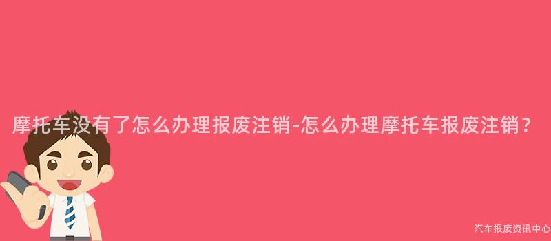 摩托车没有了怎么办理报废注销-怎么办理摩托车报废注销？