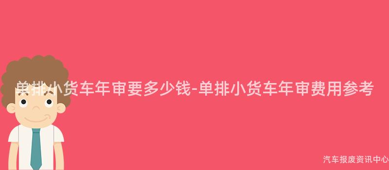 单排小货车年审要多少钱-单排小货车年审费用参考