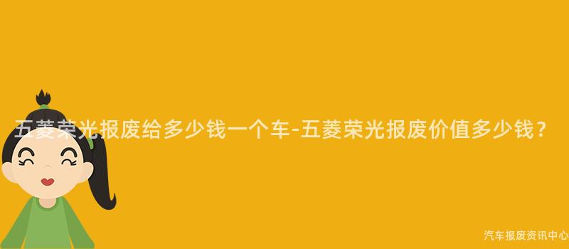 五菱荣光报废给多少钱一个车-五菱荣光报废价值多少钱？