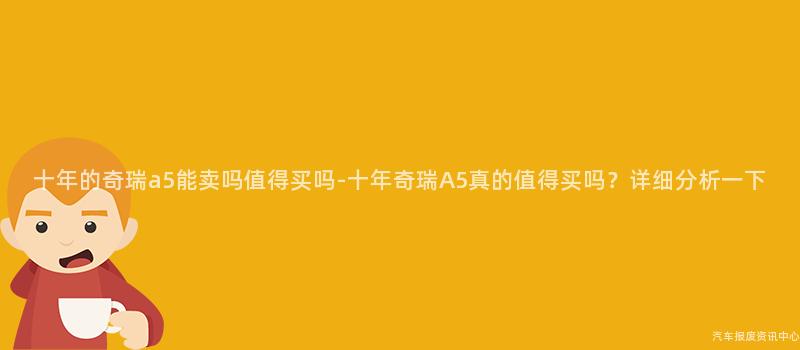 十年的奇瑞a5能卖吗值得买吗-十年奇瑞A5真的值得买吗？详细分析一下