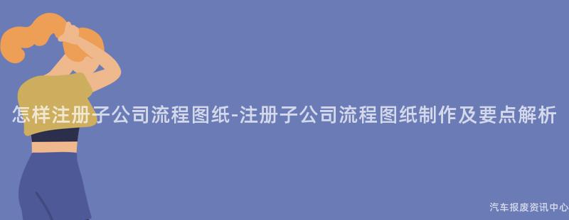 怎样注册子公司流程图纸-注册子公司流程图纸制作及要点解析