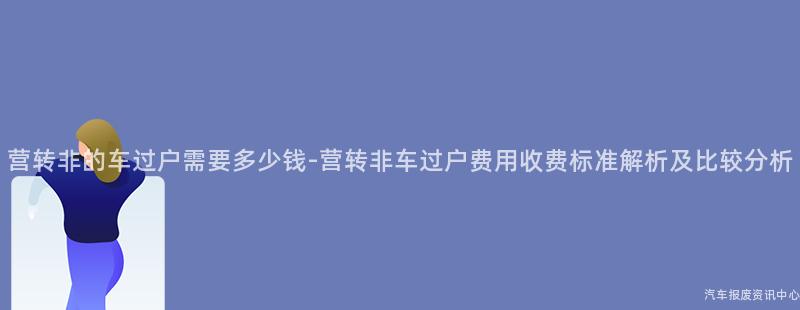 营转非的车过户需要多少钱-营转非车过户费用收费标准解析及比较分析