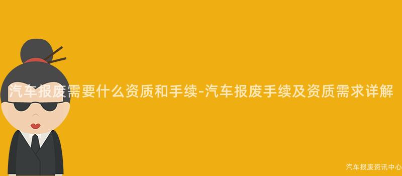汽车报废需要什么资质和手续-汽车报废手续及资质需求详解