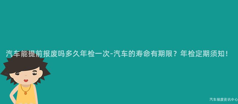 汽车能提前报废吗多久年检一次-汽车的寿命有期限？年检定期须知！