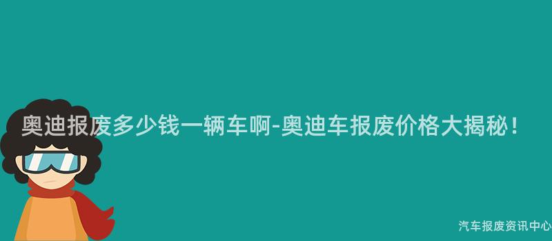 奥迪报废多少钱一辆车啊-奥迪车报废价格大揭秘！