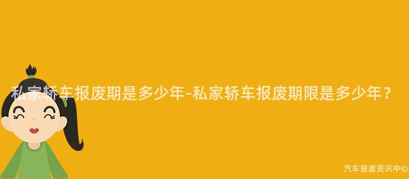 私家轿车报废期是多少年-私家轿车报废期限是多少年？