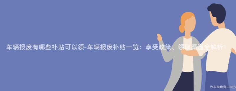 车辆报废有哪些补贴可以领-车辆报废补贴一览：享受政策、领取渠道全解析！