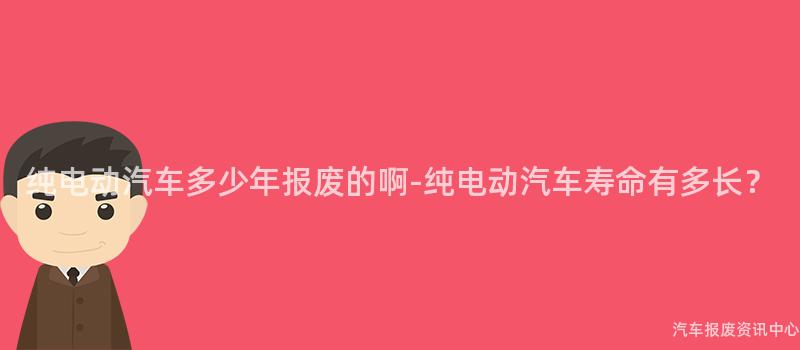 纯电动汽车多少年报废的啊-纯电动汽车寿命有多长？