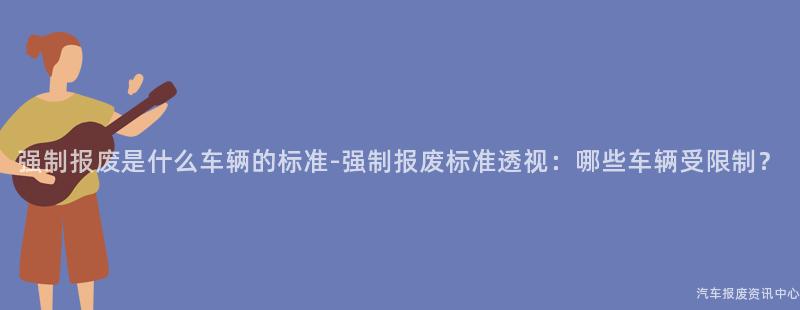 强制报废是什么车辆的标准-强制报废标准透视：哪些车辆受限制？