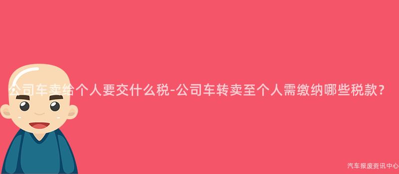 公司车卖给个人要交什么税-公司车转卖至个人需缴纳哪些税款？