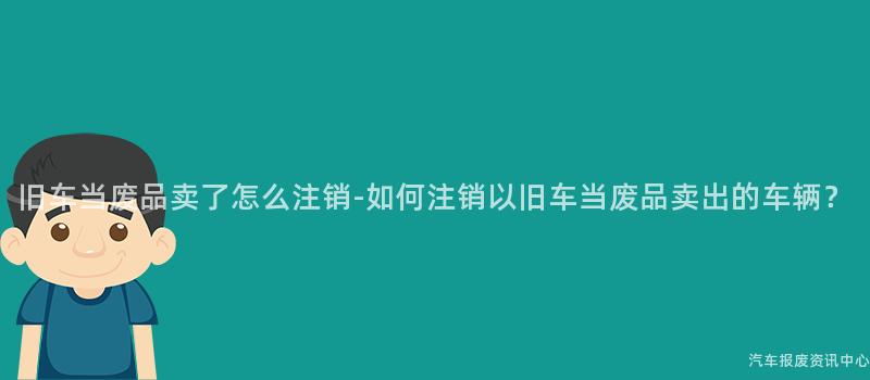 旧车当废品卖了怎么注销-如何注销以旧车当废品卖出的车辆？