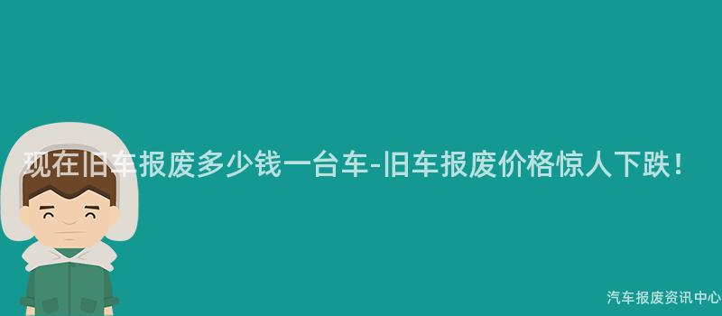 现在旧车报废多少钱一台车-旧车报废价格惊人下跌！