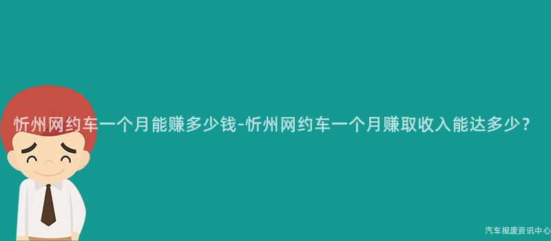 忻州网约车一个月能赚多少钱-忻州网约车一个月赚取收入能达多少？