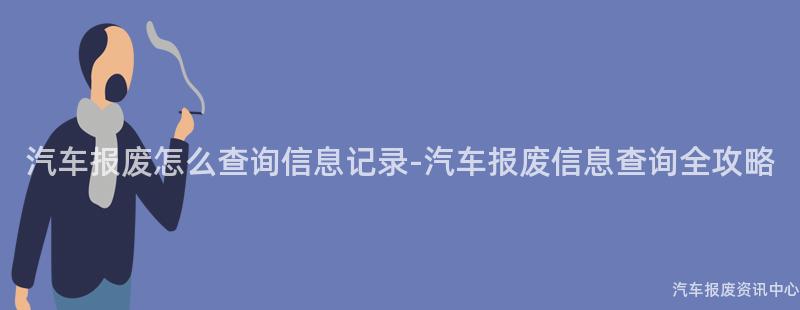 汽车报废怎么查询信息记录-汽车报废信息查询全攻略