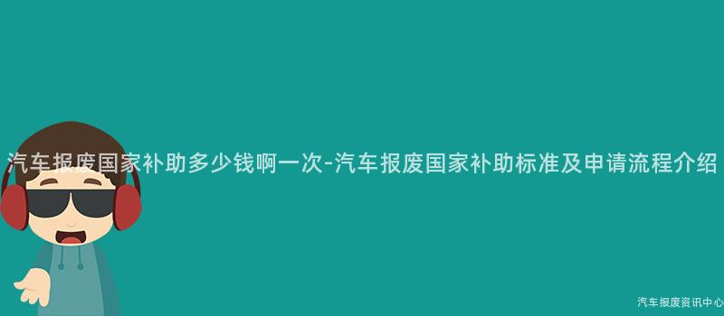 汽车报废国家补助多少钱啊一次-汽车报废国家补助标准及申请流程介绍