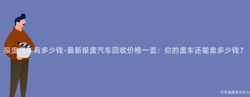 报废汽车有多少钱-最新报废汽车回收价格一览：你的废车还能卖多少钱？