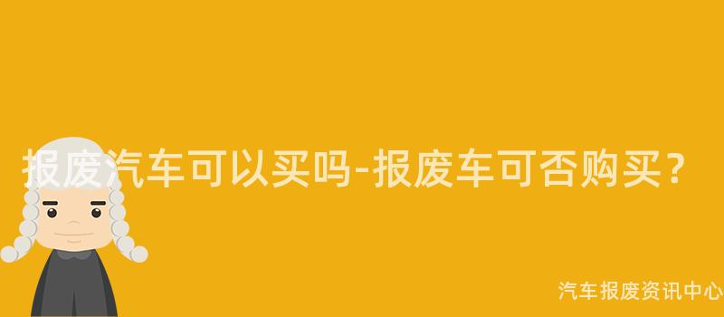 报废汽车可以买吗-报废车可否购买？