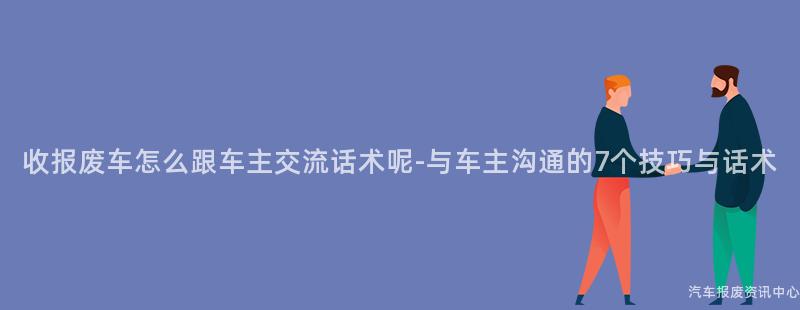 收报废车怎么跟车主交流话术呢-与车主沟通的7个技巧与话术