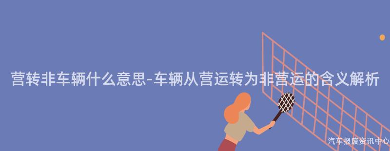 营转非车辆什么意思-车辆从营运转为非营运的含义解析