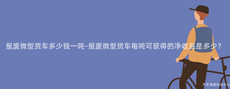 报废微型货车多少钱一吨-报废微型货车每吨可获得的净收益是多少？