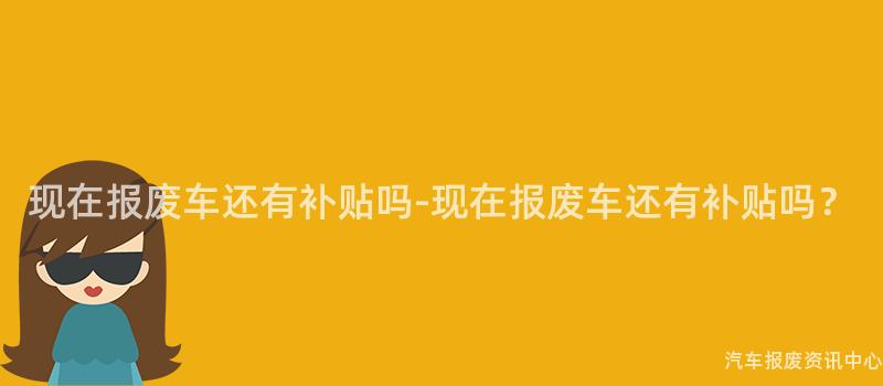 现在报废车还有补贴吗-现在报废车还有补贴吗？