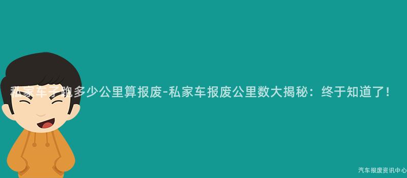 私家车子跑多少公里算报废-私家车报废公里数大揭秘：终于知道了！