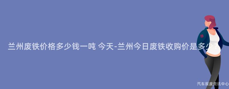 兰州废铁价格多少钱一吨 今天-兰州今日废铁收购价是多少？