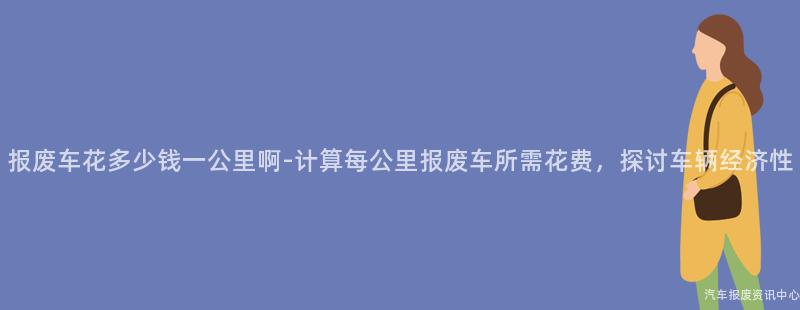 报废车花多少钱一公里啊-计算每公里报废车所需花费，探讨车辆经济性