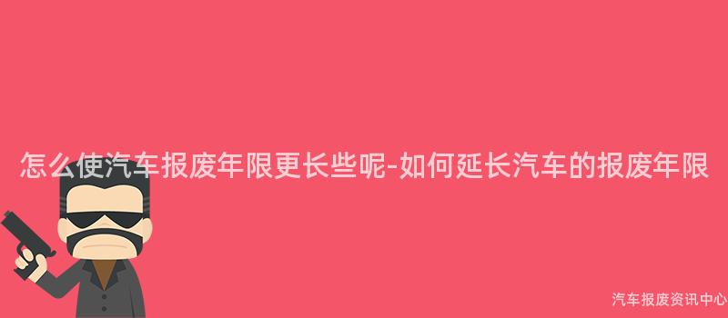 怎么使汽车报废年限更长些呢-如何延长汽车的报废年限