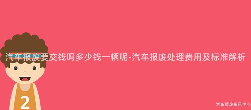 汽车报废要交钱吗多少钱一辆呢-汽车报废处理费用及标准解析
