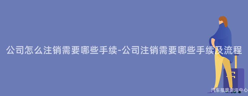 公司怎么注销需要哪些手续-公司注销需要哪些手续及流程