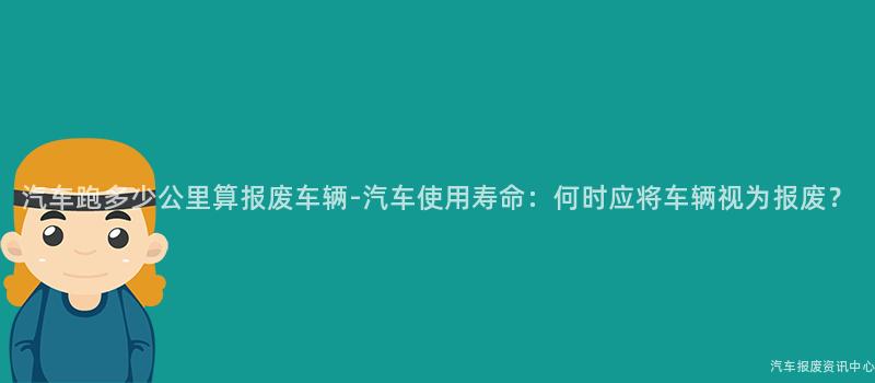 汽车跑多少公里算报废车辆-汽车使用寿命：何时应将车辆视为报废？
