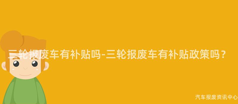 三轮报废车有补贴吗-三轮报废车有补贴政策吗？