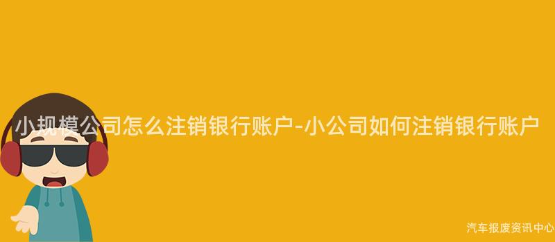 小规模公司怎么注销银行账户-小公司如何注销银行账户