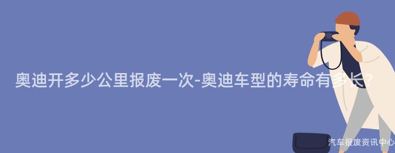 奥迪开多少公里报废一次-奥迪车型的寿命有多长？