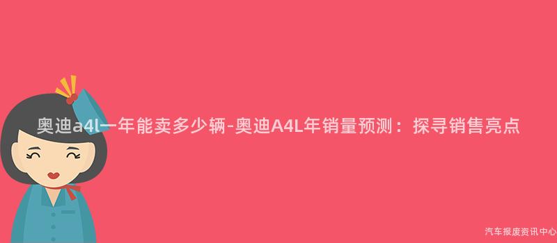 奥迪a4l一年能卖多少辆-奥迪A4L年销量预测：探寻销售亮点
