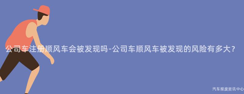 公司车注册顺风车会被发现吗-公司车顺风车被发现的风险有多大？
