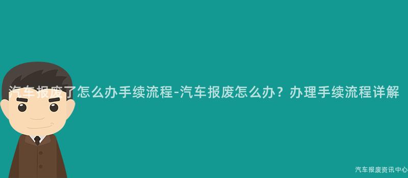 汽车报废了怎么办手续流程-汽车报废怎么办？办理手续流程详解