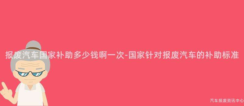 报废汽车国家补助多少钱啊一次-国家针对报废汽车的补助标准