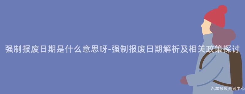 强制报废日期是什么意思呀-强制报废日期解析及相关政策探讨