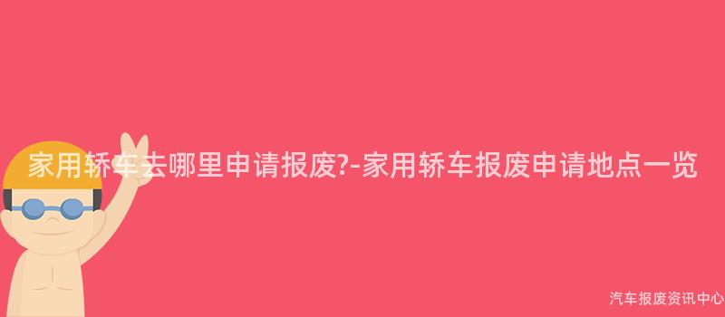 家用轿车去哪里申请报废?-家用轿车报废申请地点一览