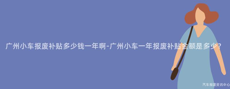 广州小车报废补贴多少钱一年啊-广州小车一年报废补贴金额是多少？