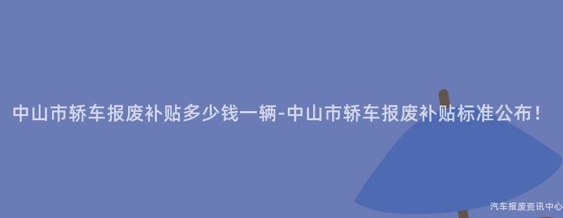 中山市轿车报废补贴多少钱一辆-中山市轿车报废补贴标准公布！
