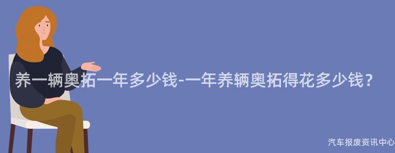 养一辆奥拓一年多少钱-一年养辆奥拓得花多少钱？