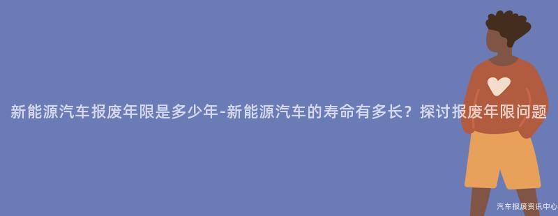 新能源汽车报废年限是多少年-新能源汽车的寿命有多长？探讨报废年限问题