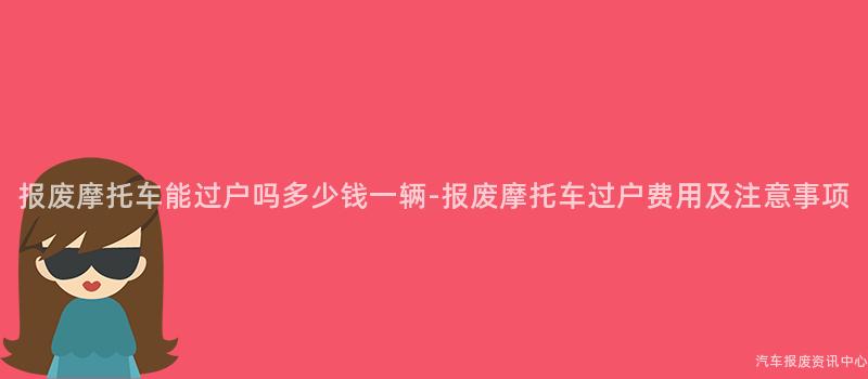 报废摩托车能过户吗多少钱一辆-报废摩托车过户费用及注意事项
