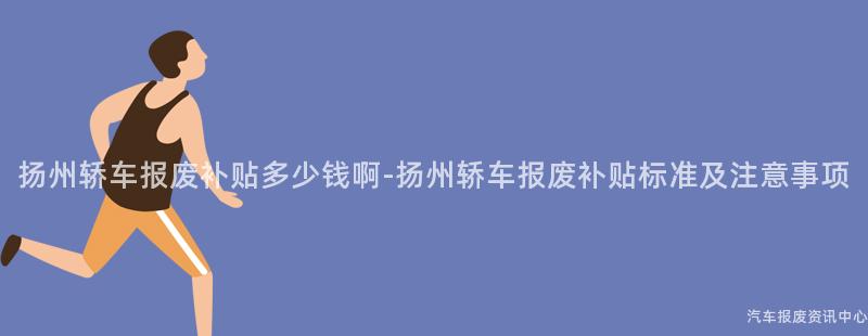 扬州轿车报废补贴多少钱啊-扬州轿车报废补贴标准及注意事项